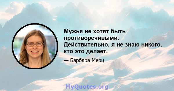 Мужья не хотят быть противоречивыми. Действительно, я не знаю никого, кто это делает.