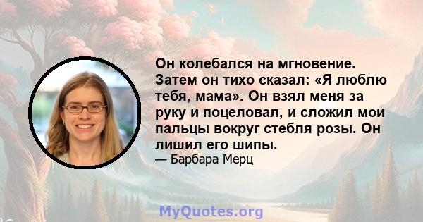 Он колебался на мгновение. Затем он тихо сказал: «Я люблю тебя, мама». Он взял меня за руку и поцеловал, и сложил мои пальцы вокруг стебля розы. Он лишил его шипы.