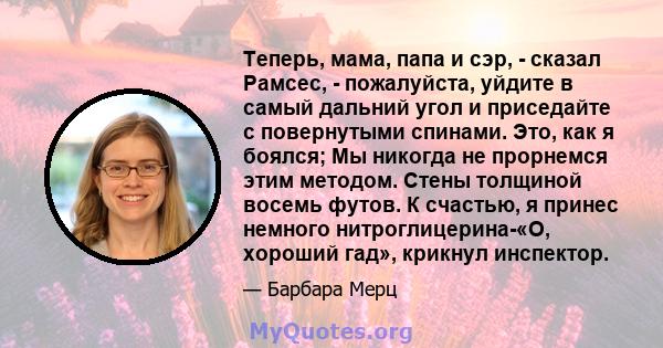 Теперь, мама, папа и сэр, - сказал Рамсес, - пожалуйста, уйдите в самый дальний угол и приседайте с повернутыми спинами. Это, как я боялся; Мы никогда не прорнемся этим методом. Стены толщиной восемь футов. К счастью, я 