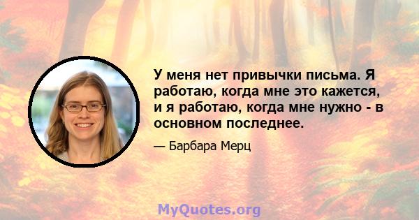 У меня нет привычки письма. Я работаю, когда мне это кажется, и я работаю, когда мне нужно - в основном последнее.