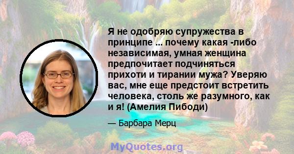 Я не одобряю супружества в принципе ... почему какая -либо независимая, умная женщина предпочитает подчиняться прихоти и тирании мужа? Уверяю вас, мне еще предстоит встретить человека, столь же разумного, как и я!