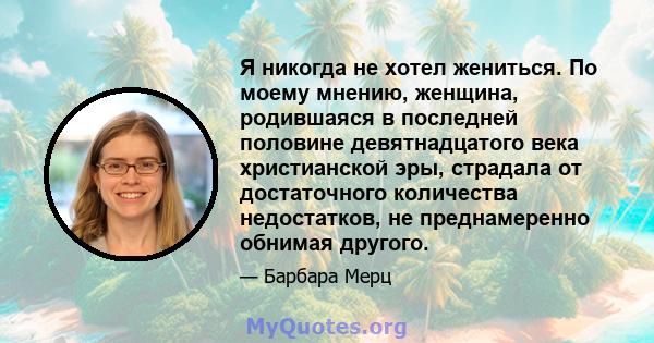 Я никогда не хотел жениться. По моему мнению, женщина, родившаяся в последней половине девятнадцатого века христианской эры, страдала от достаточного количества недостатков, не преднамеренно обнимая другого.