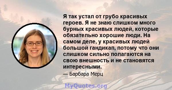 Я так устал от грубо красивых героев. Я не знаю слишком много бурных красивых людей, которые обязательно хорошие люди. На самом деле, у красивых людей большой гандикап, потому что они слишком сильно полагаются на свою