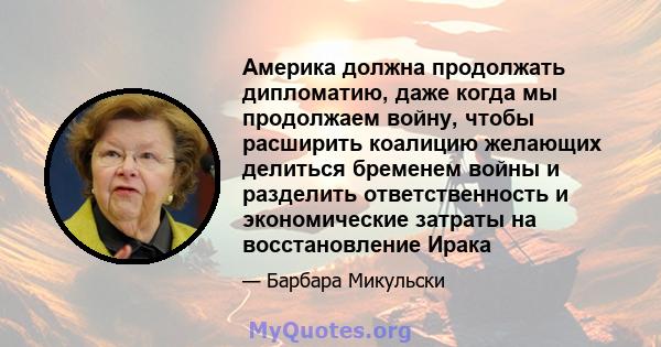 Америка должна продолжать дипломатию, даже когда мы продолжаем войну, чтобы расширить коалицию желающих делиться бременем войны и разделить ответственность и экономические затраты на восстановление Ирака