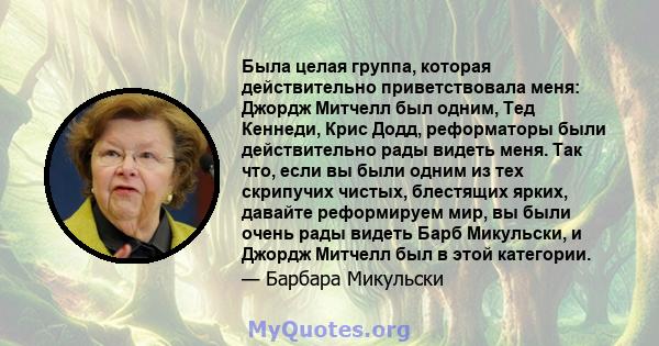 Была целая группа, которая действительно приветствовала меня: Джордж Митчелл был одним, Тед Кеннеди, Крис Додд, реформаторы были действительно рады видеть меня. Так что, если вы были одним из тех скрипучих чистых,