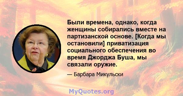 Были времена, однако, когда женщины собирались вместе на партизанской основе. [Когда мы остановили] приватизация социального обеспечения во время Джорджа Буша, мы связали оружие.