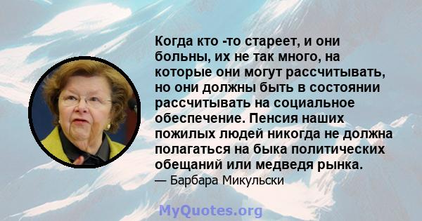 Когда кто -то стареет, и они больны, их не так много, на которые они могут рассчитывать, но они должны быть в состоянии рассчитывать на социальное обеспечение. Пенсия наших пожилых людей никогда не должна полагаться на