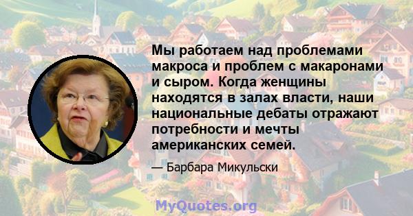 Мы работаем над проблемами макроса и проблем с макаронами и сыром. Когда женщины находятся в залах власти, наши национальные дебаты отражают потребности и мечты американских семей.