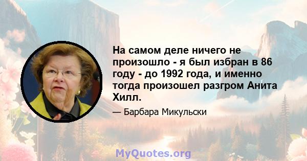 На самом деле ничего не произошло - я был избран в 86 году - до 1992 года, и именно тогда произошел разгром Анита Хилл.