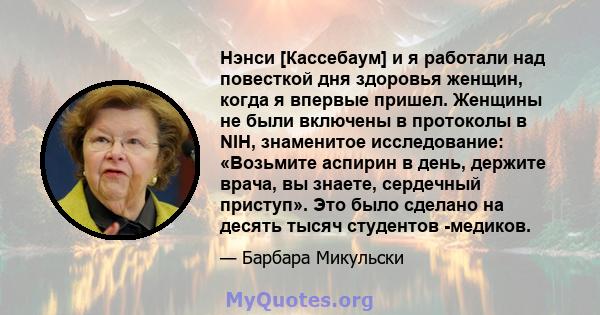 Нэнси [Кассебаум] и я работали над повесткой дня здоровья женщин, когда я впервые пришел. Женщины не были включены в протоколы в NIH, знаменитое исследование: «Возьмите аспирин в день, держите врача, вы знаете,