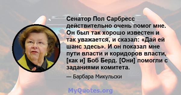 Сенатор Пол Сарбресс действительно очень помог мне. Он был так хорошо известен и так уважается, и сказал: «Дай ей шанс здесь». И он показал мне пути власти и коридоров власти, [как и] Боб Берд. [Они] помогли с заданиями 