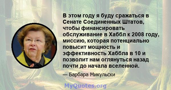 В этом году я буду сражаться в Сенате Соединенных Штатов, чтобы финансировать обслуживание в Хаббл к 2008 году, миссию, которая потенциально повысит мощность и эффективность Хаббла в 10 и позволит нам оглянуться назад