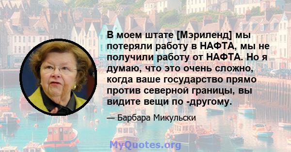 В моем штате [Мэриленд] мы потеряли работу в НАФТА, мы не получили работу от НАФТА. Но я думаю, что это очень сложно, когда ваше государство прямо против северной границы, вы видите вещи по -другому.