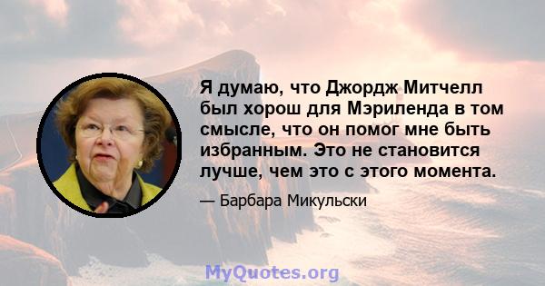 Я думаю, что Джордж Митчелл был хорош для Мэриленда в том смысле, что он помог мне быть избранным. Это не становится лучше, чем это с этого момента.