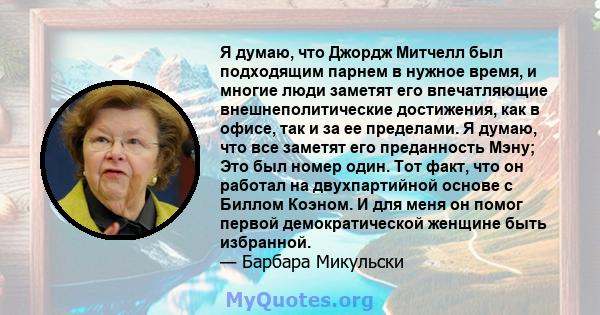 Я думаю, что Джордж Митчелл был подходящим парнем в нужное время, и многие люди заметят его впечатляющие внешнеполитические достижения, как в офисе, так и за ее пределами. Я думаю, что все заметят его преданность Мэну;