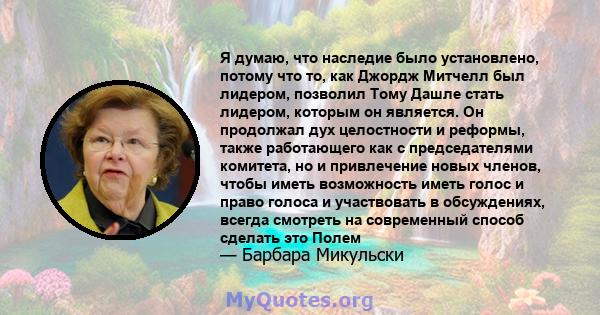 Я думаю, что наследие было установлено, потому что то, как Джордж Митчелл был лидером, позволил Тому Дашле стать лидером, которым он является. Он продолжал дух целостности и реформы, также работающего как с