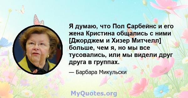 Я думаю, что Пол Сарбейнс и его жена Кристина общались с ними [Джорджем и Хизер Митчелл] больше, чем я, но мы все тусовались, или мы видели друг друга в группах.