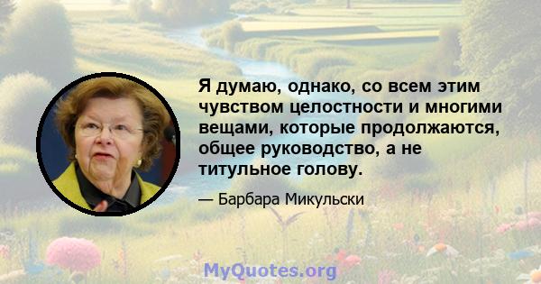 Я думаю, однако, со всем этим чувством целостности и многими вещами, которые продолжаются, общее руководство, а не титульное голову.