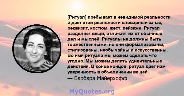 [Ритуал] пребывает в невидимой реальности и дает этой реальности словарный запас, реквизит, костюм, жест, пейзажи. Ритуал разделяет вещи, отличает их от обычных дел и мыслей. Ритуалы не должны быть торжественными, но