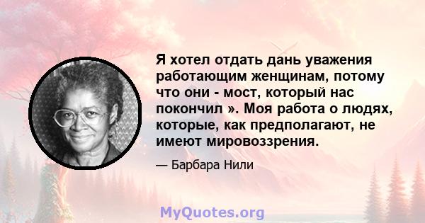 Я хотел отдать дань уважения работающим женщинам, потому что они - мост, который нас покончил ». Моя работа о людях, которые, как предполагают, не имеют мировоззрения.