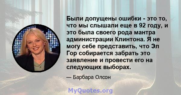 Были допущены ошибки - это то, что мы слышали еще в 92 году, и это была своего рода мантра администрации Клинтона. Я не могу себе представить, что Эл Гор собирается забрать это заявление и провести его на следующих