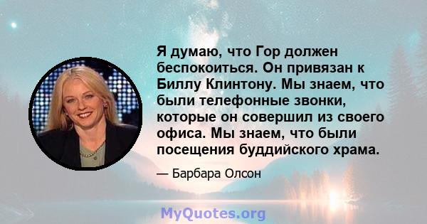 Я думаю, что Гор должен беспокоиться. Он привязан к Биллу Клинтону. Мы знаем, что были телефонные звонки, которые он совершил из своего офиса. Мы знаем, что были посещения буддийского храма.