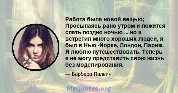 Работа была новой вещью; Просыпаясь рано утром и ложится спать поздно ночью ... но я встретил много хороших людей, я был в Нью -Йорке, Лондон, Париж. Я люблю путешествовать. Теперь я не могу представить свою жизнь без