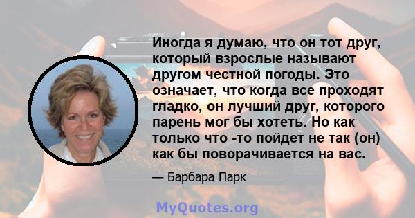 Иногда я думаю, что он тот друг, который взрослые называют другом честной погоды. Это означает, что когда все проходят гладко, он лучший друг, которого парень мог бы хотеть. Но как только что -то пойдет не так (он) как