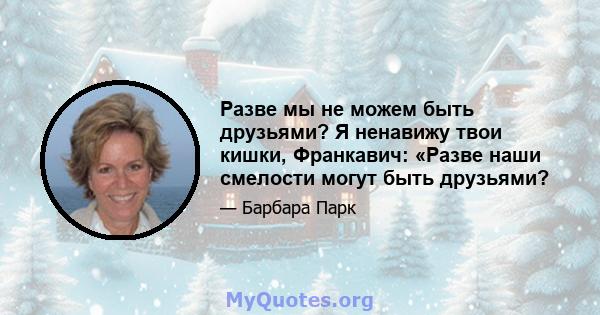 Разве мы не можем быть друзьями? Я ненавижу твои кишки, Франкавич: «Разве наши смелости могут быть друзьями?