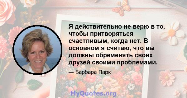 Я действительно не верю в то, чтобы притворяться счастливым, когда нет. В основном я считаю, что вы должны обременять своих друзей своими проблемами.