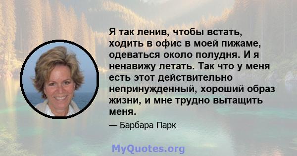 Я так ленив, чтобы встать, ходить в офис в моей пижаме, одеваться около полудня. И я ненавижу летать. Так что у меня есть этот действительно непринужденный, хороший образ жизни, и мне трудно вытащить меня.