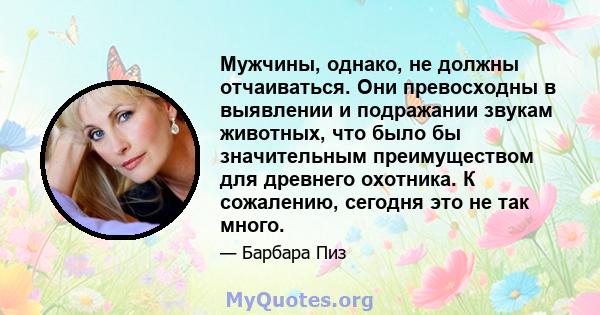 Мужчины, однако, не должны отчаиваться. Они превосходны в выявлении и подражании звукам животных, что было бы значительным преимуществом для древнего охотника. К сожалению, сегодня это не так много.