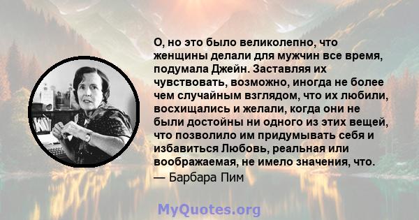 О, но это было великолепно, что женщины делали для мужчин все время, подумала Джейн. Заставляя их чувствовать, возможно, иногда не более чем случайным взглядом, что их любили, восхищались и желали, когда они не были