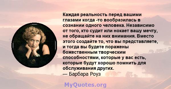 Каждая реальность перед вашими глазами когда -то вообразилась в сознании одного человека. Независимо от того, кто судит или нокает вашу мечту, не обращайте на них внимания. Вместо этого создайте то, что вы