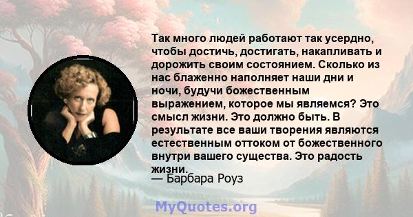 Так много людей работают так усердно, чтобы достичь, достигать, накапливать и дорожить своим состоянием. Сколько из нас блаженно наполняет наши дни и ночи, будучи божественным выражением, которое мы являемся? Это смысл