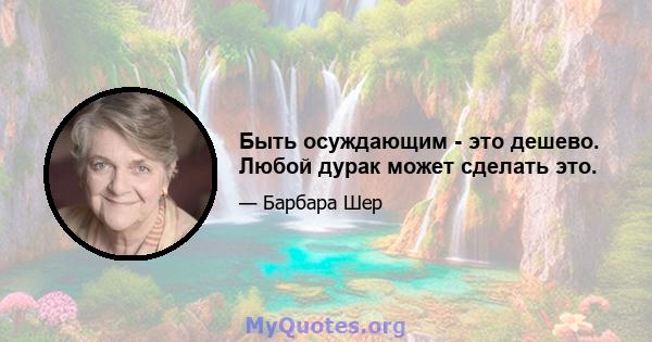 Быть осуждающим - это дешево. Любой дурак может сделать это.