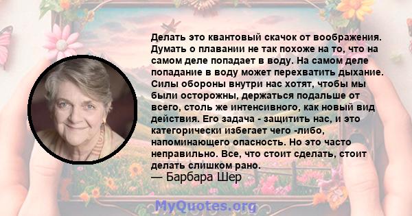 Делать это квантовый скачок от воображения. Думать о плавании не так похоже на то, что на самом деле попадает в воду. На самом деле попадание в воду может перехватить дыхание. Силы обороны внутри нас хотят, чтобы мы