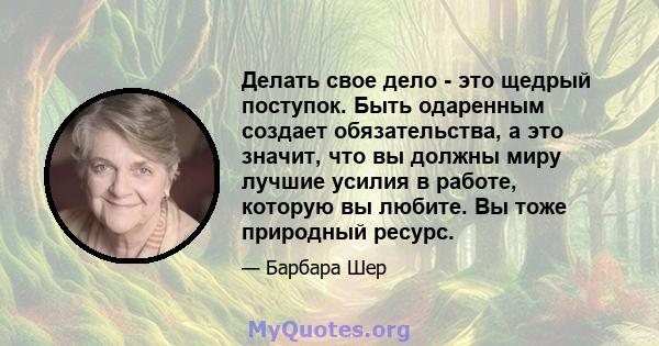 Делать свое дело - это щедрый поступок. Быть одаренным создает обязательства, а это значит, что вы должны миру лучшие усилия в работе, которую вы любите. Вы тоже природный ресурс.