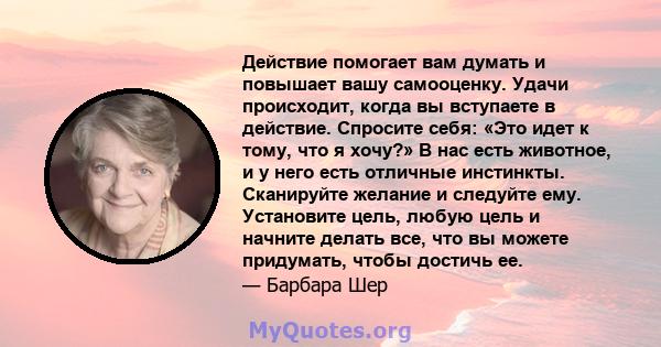 Действие помогает вам думать и повышает вашу самооценку. Удачи происходит, когда вы вступаете в действие. Спросите себя: «Это идет к тому, что я хочу?» В нас есть животное, и у него есть отличные инстинкты. Сканируйте