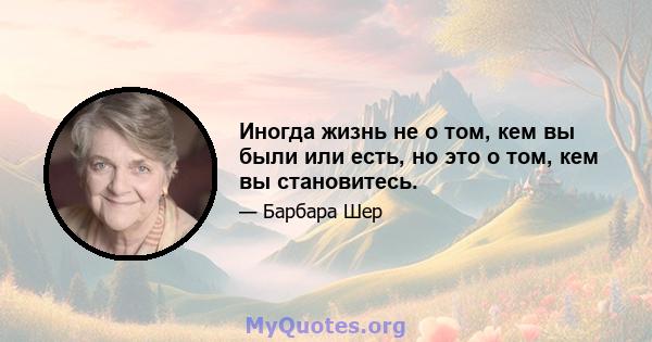 Иногда жизнь не о том, кем вы были или есть, но это о том, кем вы становитесь.