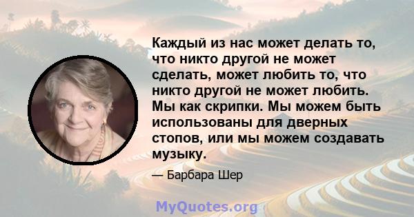 Каждый из нас может делать то, что никто другой не может сделать, может любить то, что никто другой не может любить. Мы как скрипки. Мы можем быть использованы для дверных стопов, или мы можем создавать музыку.