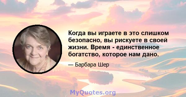 Когда вы играете в это слишком безопасно, вы рискуете в своей жизни. Время - единственное богатство, которое нам дано.