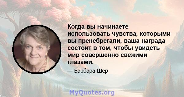 Когда вы начинаете использовать чувства, которыми вы пренебрегали, ваша награда состоит в том, чтобы увидеть мир совершенно свежими глазами.