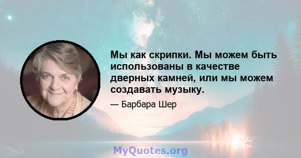 Мы как скрипки. Мы можем быть использованы в качестве дверных камней, или мы можем создавать музыку.