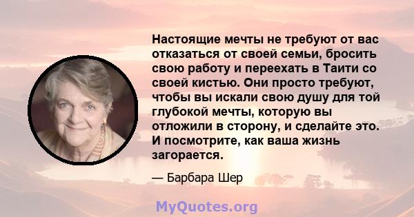 Настоящие мечты не требуют от вас отказаться от своей семьи, бросить свою работу и переехать в Таити со своей кистью. Они просто требуют, чтобы вы искали свою душу для той глубокой мечты, которую вы отложили в сторону,