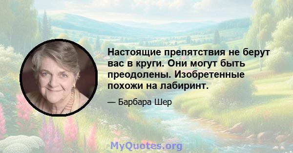 Настоящие препятствия не берут вас в круги. Они могут быть преодолены. Изобретенные похожи на лабиринт.