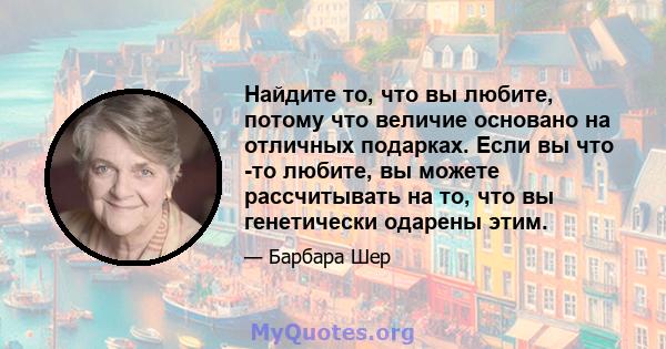 Найдите то, что вы любите, потому что величие основано на отличных подарках. Если вы что -то любите, вы можете рассчитывать на то, что вы генетически одарены этим.