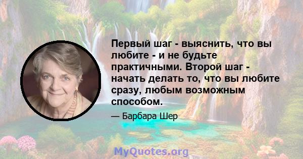 Первый шаг - выяснить, что вы любите - и не будьте практичными. Второй шаг - начать делать то, что вы любите сразу, любым возможным способом.