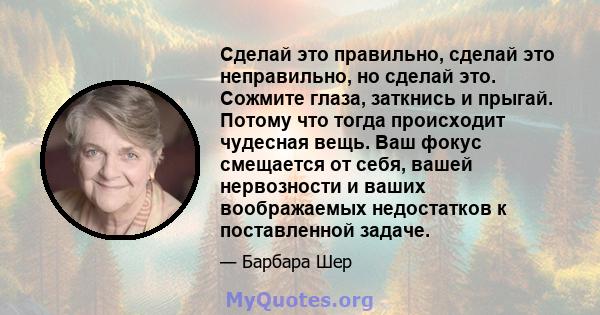 Сделай это правильно, сделай это неправильно, но сделай это. Сожмите глаза, заткнись и прыгай. Потому что тогда происходит чудесная вещь. Ваш фокус смещается от себя, вашей нервозности и ваших воображаемых недостатков к 