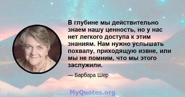 В глубине мы действительно знаем нашу ценность, но у нас нет легкого доступа к этим знаниям. Нам нужно услышать похвалу, приходящую извне, или мы не помним, что мы этого заслужили.